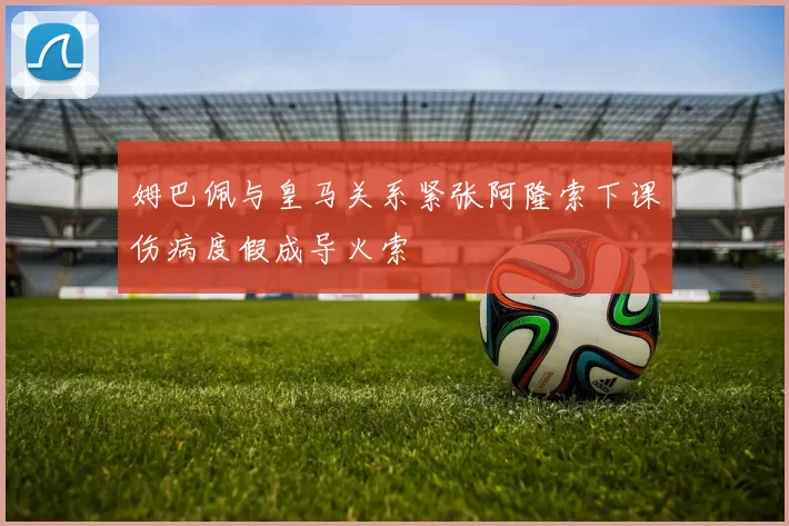 姆巴佩与皇马关系紧张阿隆索下课伤病度假成导火索