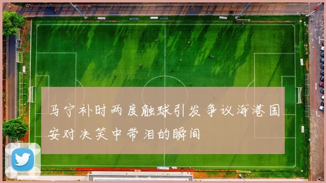 马宁补时两度触球引发争议海港国安对决笑中带泪的瞬间