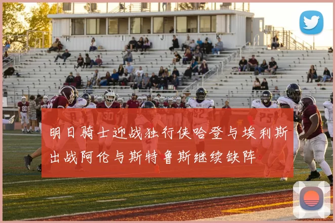 明日骑士迎战独行侠哈登与埃利斯出战阿伦与斯特鲁斯继续缺阵