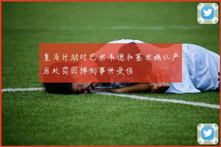 皇马计划对巴尔韦德和塞尔施以严厉处罚因摔倒事件受伤