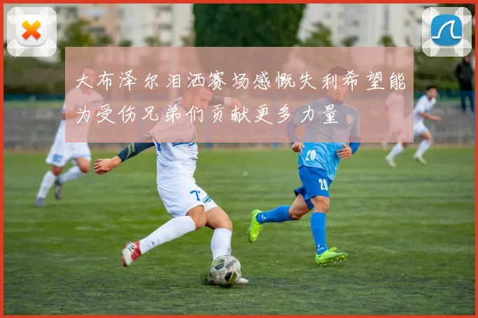 大布泽尔泪洒赛场感慨失利希望能为受伤兄弟们贡献更多力量