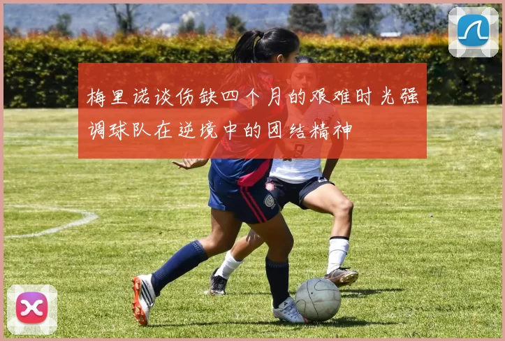 梅里诺谈伤缺四个月的艰难时光强调球队在逆境中的团结精神