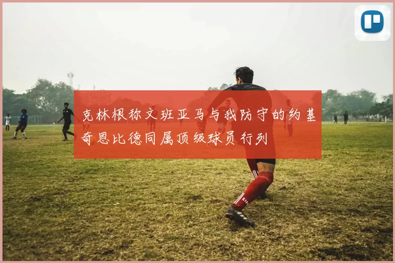 克林根称文班亚马与我防守的约基奇恩比德同属顶级球员行列