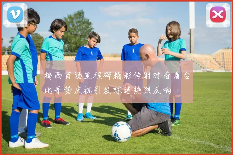 梅西百场里程碑精彩传射对着看台比手势庆祝引发球迷热烈反响