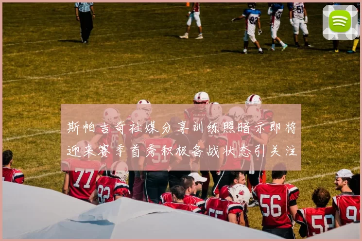 斯帕吉奇社媒分享训练照暗示即将迎来赛季首秀积极备战状态引关注