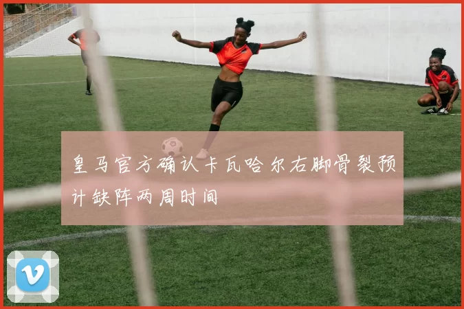皇马官方确认卡瓦哈尔右脚骨裂预计缺阵两周时间