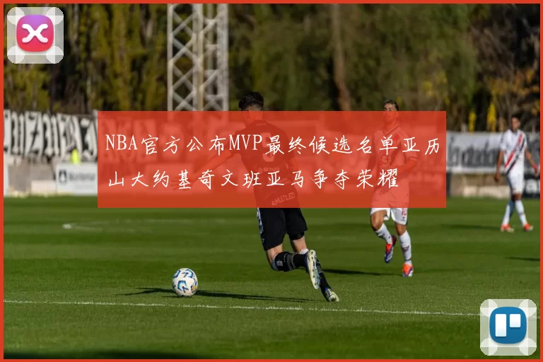 NBA官方公布MVP最终候选名单亚历山大约基奇文班亚马争夺荣耀