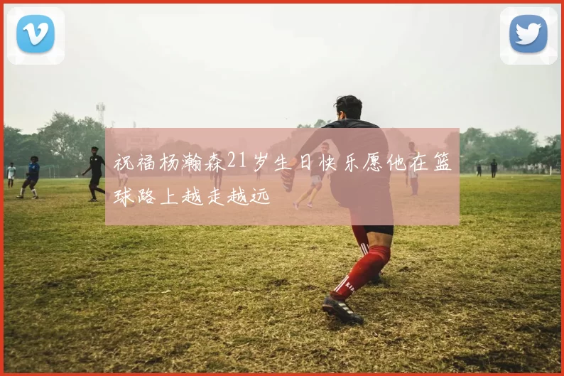 祝福杨瀚森21岁生日快乐愿他在篮球路上越走越远