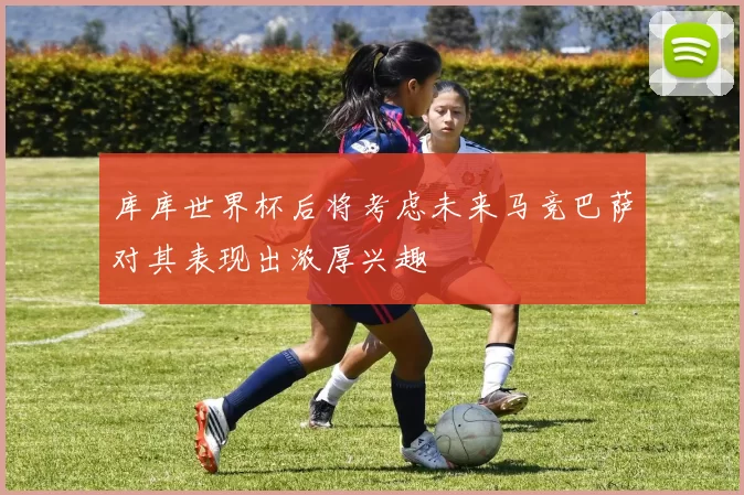 库库世界杯后将考虑未来马竞巴萨对其表现出浓厚兴趣