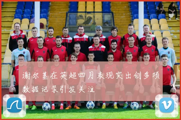 谢尔基在英超四月表现突出创多项数据记录引发关注