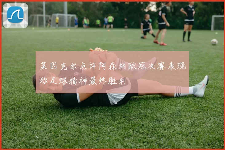 莱因克尔点评阿森纳欧冠决赛表现称足球精神最终胜利