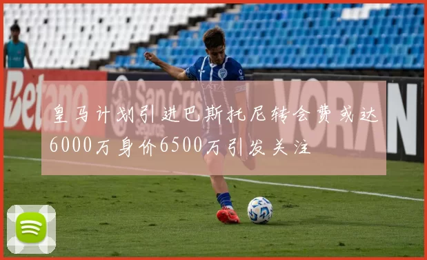 皇马计划引进巴斯托尼转会费或达6000万身价6500万引发关注