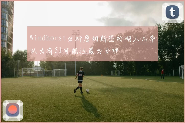 Windhorst分析詹姆斯签约湖人几率认为有51可能性最为合理