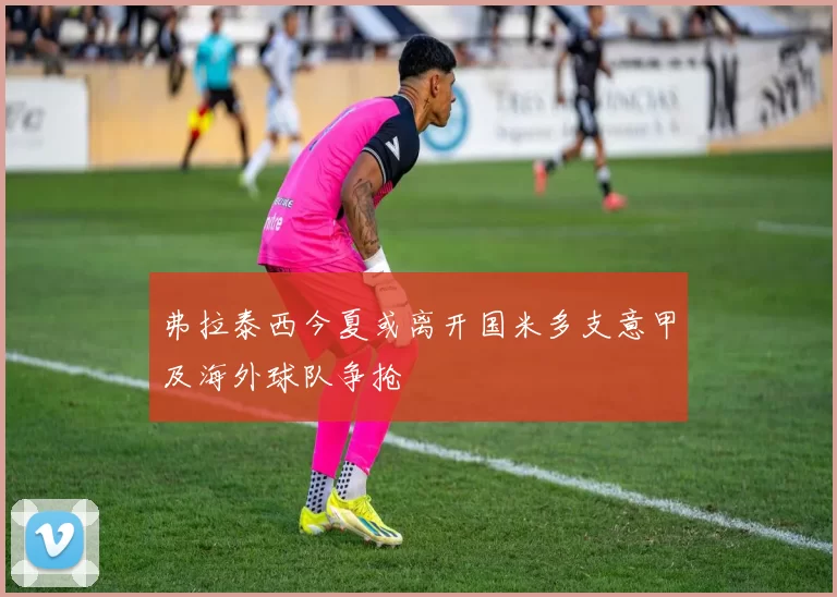 弗拉泰西今夏或离开国米多支意甲及海外球队争抢