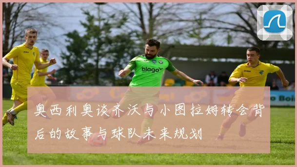 奥西利奥谈齐沃与小图拉姆转会背后的故事与球队未来规划