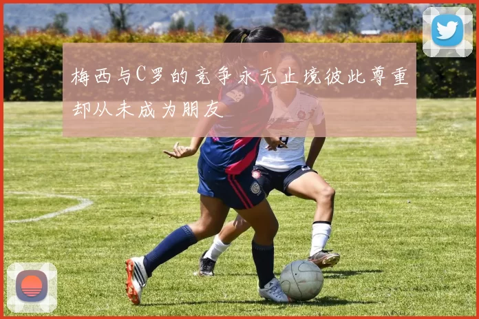 梅西与C罗的竞争永无止境彼此尊重却从未成为朋友