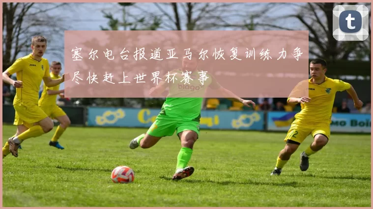 塞尔电台报道亚马尔恢复训练力争尽快赶上世界杯赛事