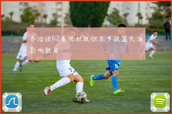 乔治谈G2表现积极但末节投篮失准影响胜局